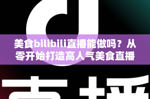 美食bilibili直播能做吗？从零开始打造高人气美食直播间的完整攻略