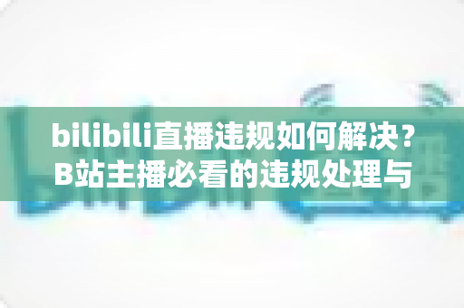 bilibili直播违规如何解决？B站主播必看的违规处理与申诉全攻略