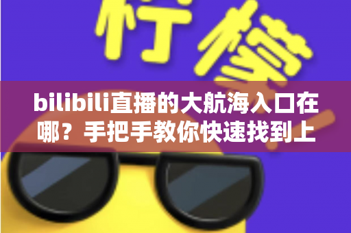 bilibili直播的大航海入口在哪？手把手教你快速找到上舰按钮并顺利开通舰长特权