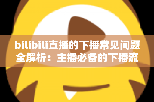 bilibili直播的下播常见问题全解析：主播必备的下播流程指南与疑难解答