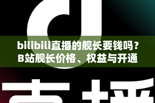 bilibili直播的舰长要钱吗？B站舰长价格、权益与开通避坑指南全解析