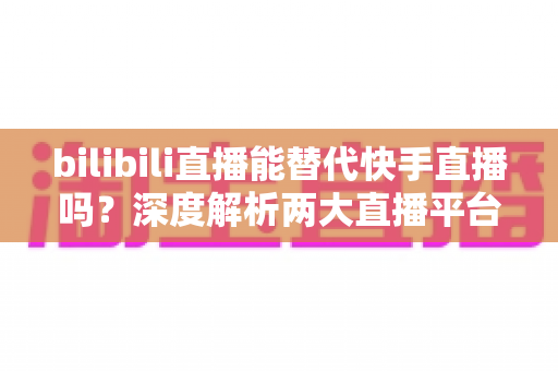 bilibili直播能替代快手直播吗?深度解析两大直播平台的竞争格局与发展前景 bilibili直播能替代快手直播吗?深度解析两大直播平台的竞争格局与发展前景