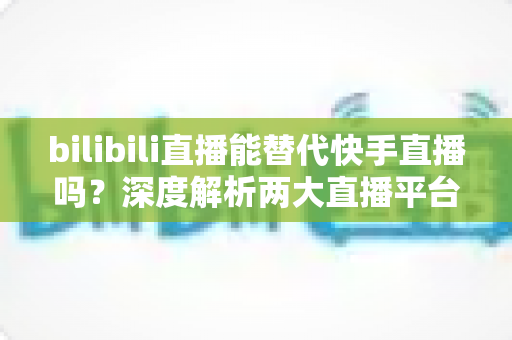 bilibili直播能替代快手直播吗?深度解析两大直播平台的竞争格局与发展前景 bilibili直播能替代快手直播吗?深度解析两大直播平台的竞争格局与发展前景