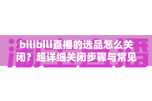 bilibili直播的选品怎么关闭?超详细关闭步骤与常见问题全解析 bilibili直播的选品怎么关闭?超详细关闭步骤与常见问题全解析