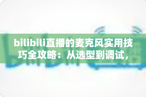 bilibili直播的麦克风实用技巧全攻略：从选型到调试，打造专业级直播音质