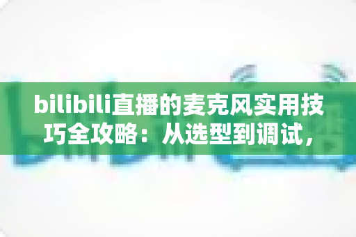 bilibili直播的麦克风实用技巧全攻略：从选型到调试，打造专业级直播音质