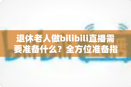 退休老人做bilibili直播需要准备什么？全方位准备指南助银发族开启精彩主播人生