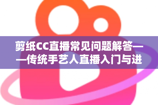 剪纸CC直播常见问题解答——传统手艺人直播入门与进阶全攻略 剪纸CC直播常见问题解答——传统手艺人直播入门与进阶全攻略