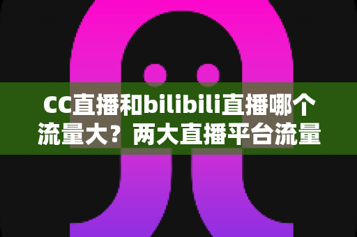 CC直播和bilibili直播哪个流量大?两大直播平台流量全面对比与选择指南 CC直播和bilibili直播哪个流量大?两大直播平台流量全面对比与选择指南