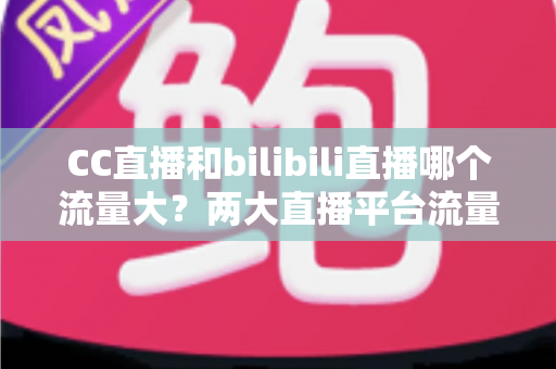 CC直播和bilibili直播哪个流量大?两大直播平台流量全面对比与选择指南 CC直播和bilibili直播哪个流量大?两大直播平台流量全面对比与选择指南