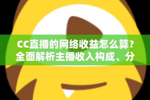 CC直播的网络收益怎么算？全面解析主播收入构成、分成规则与提现流程