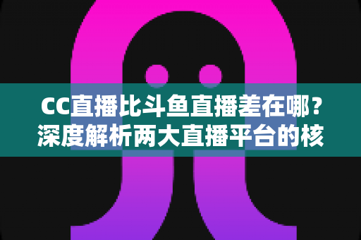 CC直播比斗鱼直播差在哪？深度解析两大直播平台的核心差距，帮你选对平台不踩坑