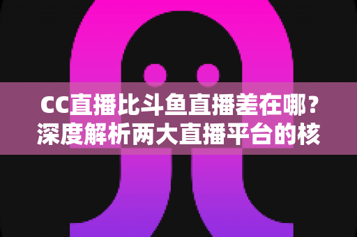 CC直播比斗鱼直播差在哪？深度解析两大直播平台的核心差距，帮你选对平台不踩坑