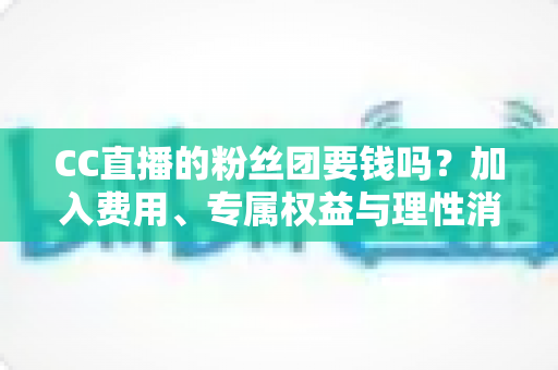CC直播的粉丝团要钱吗?加入费用、专属权益与理性消费全攻略 CC直播的粉丝团要钱吗?加入费用、专属权益与理性消费全攻略