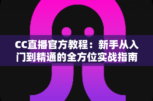 CC直播官方教程：新手从入门到精通的全方位实战指南
