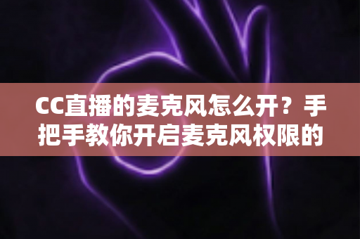 CC直播的麦克风怎么开?手把手教你开启麦克风权限的完整攻略 CC直播的麦克风怎么开?手把手教你开启麦克风权限的完整攻略