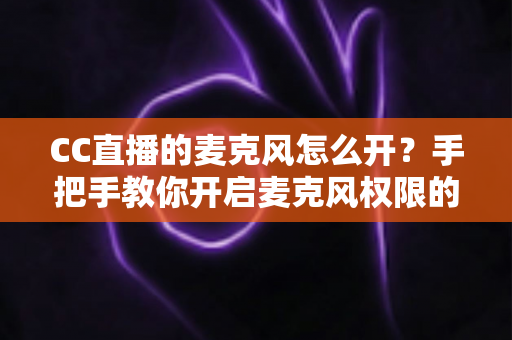 CC直播的麦克风怎么开?手把手教你开启麦克风权限的完整攻略 CC直播的麦克风怎么开?手把手教你开启麦克风权限的完整攻略