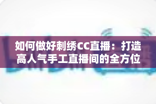 如何做好刺绣CC直播:打造高人气手工直播间的全方位实战指南 如何做好刺绣CC直播:打造高人气手工直播间的全方位实战指南