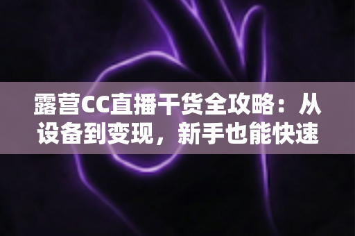 露营CC直播干货全攻略:从设备到变现,新手也能快速打造高人气户外直播间 露营CC直播干货全攻略:从设备到变现,新手也能快速打造高人气户外直播间