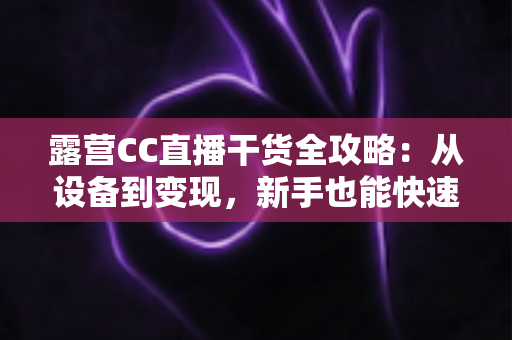 露营CC直播干货全攻略:从设备到变现,新手也能快速打造高人气户外直播间 露营CC直播干货全攻略:从设备到变现,新手也能快速打造高人气户外直播间