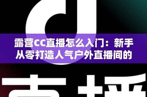露营CC直播怎么入门:新手从零打造人气户外直播间的完整实战指南 露营CC直播怎么入门:新手从零打造人气户外直播间的完整实战指南