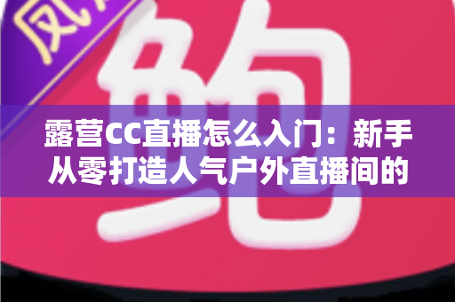 露营CC直播怎么入门:新手从零打造人气户外直播间的完整实战指南 露营CC直播怎么入门:新手从零打造人气户外直播间的完整实战指南