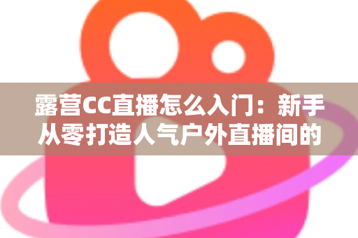 露营CC直播怎么入门:新手从零打造人气户外直播间的完整实战指南 露营CC直播怎么入门:新手从零打造人气户外直播间的完整实战指南