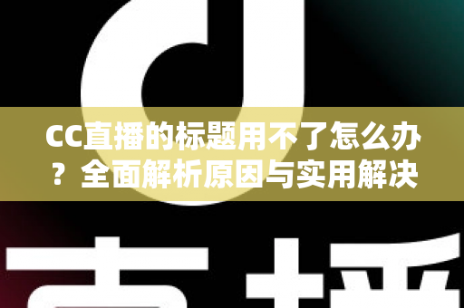 CC直播的标题用不了怎么办?全面解析原因与实用解决方法指南 CC直播的标题用不了怎么办?全面解析原因与实用解决方法指南