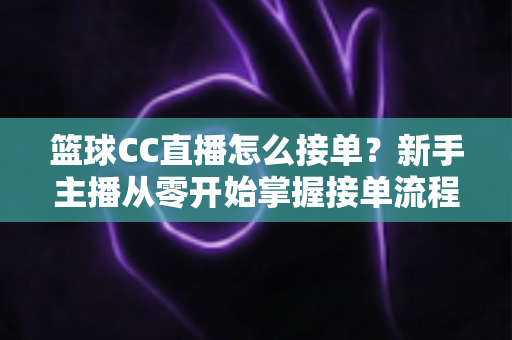 篮球CC直播怎么接单？新手主播从零开始掌握接单流程、条件要求与实战技巧的完整指南