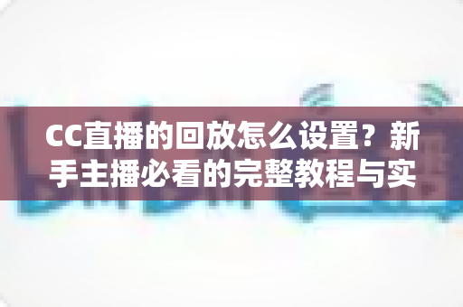 CC直播的回放怎么设置？新手主播必看的完整教程与实用技巧