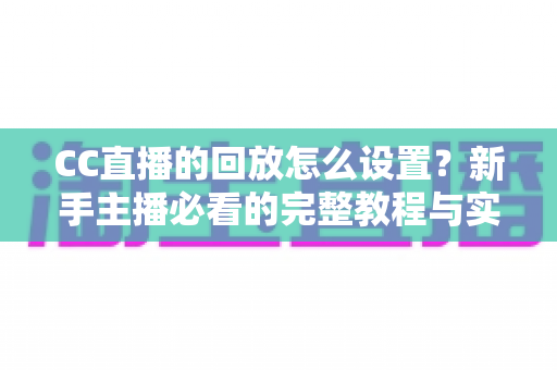 CC直播的回放怎么设置？新手主播必看的完整教程与实用技巧