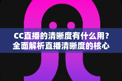 CC直播的清晰度有什么用?全面解析直播清晰度的核心价值与实用设置指南 CC直播的清晰度有什么用?全面解析直播清晰度的核心价值与实用设置指南