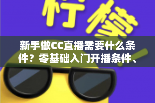 新手做CC直播需要什么条件？零基础入门开播条件、设备清单与成长攻略全解析