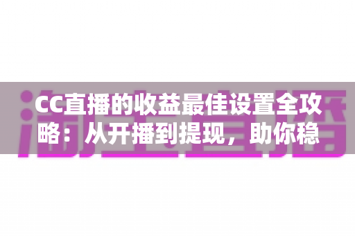 CC直播的收益最佳设置全攻略：从开播到提现，助你稳步提升直播收入