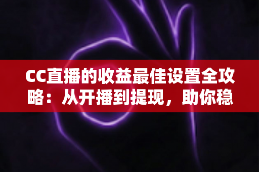 CC直播的收益最佳设置全攻略：从开播到提现，助你稳步提升直播收入