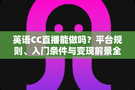 英语CC直播能做吗？平台规则、入门条件与变现前景全方位解析