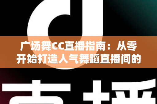 广场舞CC直播指南：从零开始打造人气舞蹈直播间的完整攻略