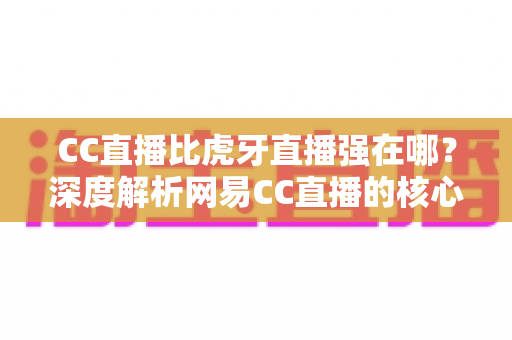 CC直播比虎牙直播强在哪？深度解析网易CC直播的核心优势、内容生态与用户价值全指南