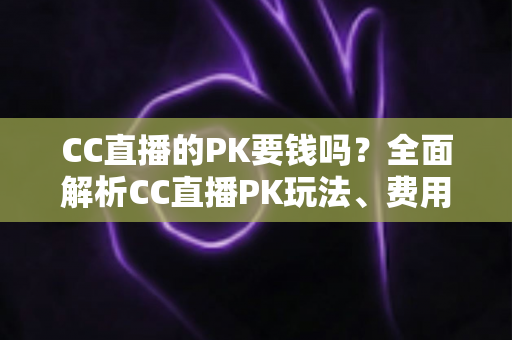 CC直播的PK要钱吗?全面解析CC直播PK玩法、费用明细与免费参与攻略 CC直播的PK要钱吗?全面解析CC直播PK玩法、费用明细与免费参与攻略