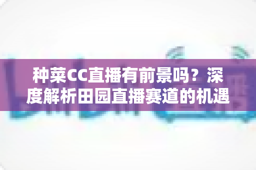 种菜CC直播有前景吗？深度解析田园直播赛道的机遇、挑战与变现路径
