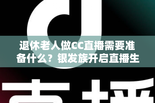 退休老人做CC直播需要准备什么?银发族开启直播生活的完整准备指南 退休老人做CC直播需要准备什么?银发族开启直播生活的完整准备指南
