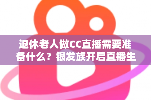 退休老人做CC直播需要准备什么？银发族开启直播生活的完整准备指南