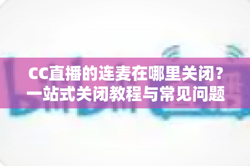 CC直播的连麦在哪里关闭?一站式关闭教程与常见问题全解析 CC直播的连麦在哪里关闭?一站式关闭教程与常见问题全解析