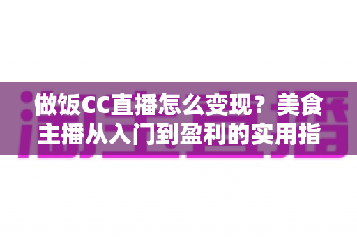 做饭CC直播怎么变现？美食主播从入门到盈利的实用指南