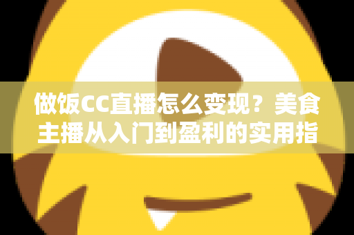 做饭CC直播怎么变现？美食主播从入门到盈利的实用指南