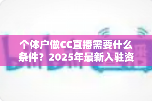 个体户做CC直播需要什么条件?2025年最新入驻资质与全流程实操指南 个体户做CC直播需要什么条件?2025年最新入驻资质与全流程实操指南