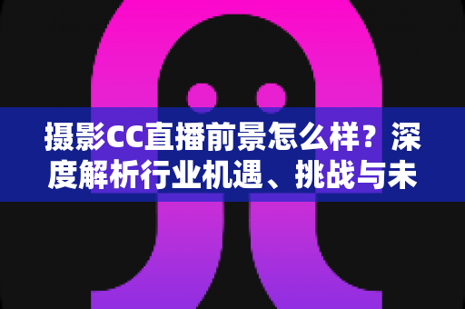 摄影CC直播前景怎么样？深度解析行业机遇、挑战与未来发展路径