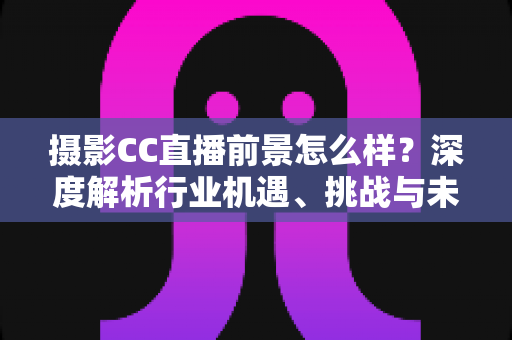 摄影CC直播前景怎么样？深度解析行业机遇、挑战与未来发展路径