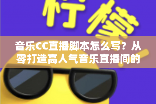 音乐CC直播脚本怎么写？从零打造高人气音乐直播间的完整脚本创作指南