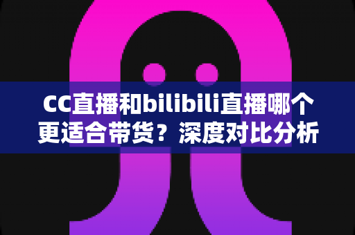 CC直播和bilibili直播哪个更适合带货?深度对比分析与平台选择实战指南 CC直播和bilibili直播哪个更适合带货?深度对比分析与平台选择实战指南